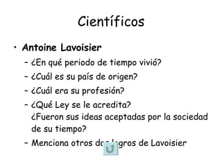 Científicos Antoine Lavoisier ¿En qué periodo de tiempo vivió? ¿Cuál es su país de origen? ¿Cuál era su profesión? ¿Qué Ley se le acredita? ¿Fueron sus ideas aceptadas por la sociedad de su tiempo? Menciona otros dos logros de Lavoisier 