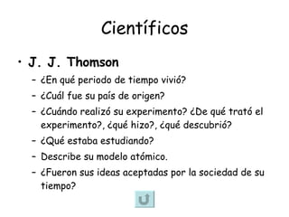 Científicos J. J. Thomson   ¿En qué periodo de tiempo vivió? ¿Cuál fue su país de origen? ¿Cuándo realizó su experimento? ¿De qué trató el experimento?, ¿qué hizo?, ¿qué descubrió? ¿Qué estaba estudiando? Describe su modelo atómico. ¿Fueron sus ideas aceptadas por la sociedad de su tiempo? 
