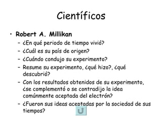 Científicos Robert A. Millikan ¿En qué periodo de tiempo vivió? ¿Cuál es su país de origen? ¿Cuándo condujo su experimento? Resume su experimento, ¿qué hizo?, ¿qué descubrió? Con los resultados obtenidos de su experimento, ¿se complementó o se contradijo la idea comúnmente aceptada del electrón?  ¿Fueron sus ideas aceptadas por la sociedad de sus tiempos? 