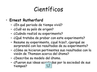 Científicos Ernest Rutherford   ¿En qué periodo de tiempo vivió? ¿Cuál es su país de origen?  ¿Cuándo realizó su experimento? ¿Qué trataba de probar con este experimento? Resume su experimento, ¿qué hizo?, ¿porqué se sorprendió con los resultados de su experimento? ¿Cómo se hicieron pertinentes sus resultados con la visión de Thomson acerca del átomo? ¿Describe su modelo del átomo. ¿Fueron sus ideas aceptadas por la sociedad de sus tiempos? 