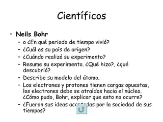 Científicos Neils Bohr   o ¿En qué periodo de tiempo vivió? ¿Cuál es su país de origen?  ¿Cuándo realizó su experimento? Resume su experimento. ¿Qué hizo?, ¿qué descubrió?  Describe su modelo del átomo. Los electrones y protones tienen cargas opuestas, los electrones debe se atraídos hacia el núcleo. ¿Cómo pudo, Bohr, explicar que esto no ocurre? ¿Fueron sus ideas aceptadas por la sociedad de sus tiempos? 
