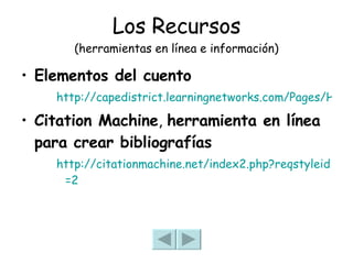 Los Recursos (herramientas en línea e información) Elementos del cuento http://capedistrict.learningnetworks.com/Pages/HS_Teachers/website_SoMe/Spanish%204%20Pre%20AP/SP4%20Q1%20Elementos%20basicos%20de%20un%20cuento.pdf Citation Machine ,  herramienta en línea para crear bibliografías http:// citationmachine.net /index2. php?reqstyleid =2 