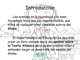 Introducción Los avances en la tecnología y la nano-tecnología hace que sea imprescindible, que niños de cualquier nivel conozcan acerca del  átomo .  El Departamento de Educación ha decidido crear un libro con una serie de  cuentos sobre la   Teoría Atómica  para ayudar a estos niños a entender mejor el desarrollo del modelo del átomo. 