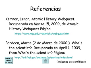 Referencias Kemner, Lenon, Atomic History Webquest. Recuperada en Marzo 15, 2009, de Atomic History Webquest Página: https://www.msu.edu/~bannickc/webquest.htm Bardeen, Marge (2 de Marzo de 2000 ). Who's the scientist?. Recuperada en April 1, 2009, from Who's the scientist? Página:  http://ed.fnal.gov/projects/scientists/index.html (imágenes de científicos) Volver a  Menú  de Inicio 