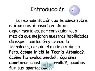 Introducción   La  representación que tenemos sobre el átomo está basada en datos experimentales, por consiguiente, a medida que mejoran nuestras habilidades de experimentación y avanza la tecnología, cambia el modelo atómico. Pero,  ¿cómo inició la Teoría Atómica?, ¿cómo ha evolucionado?, ¿quiénes aportaron a este desarrollo?, ¿cuáles fue sus aportaciones?  