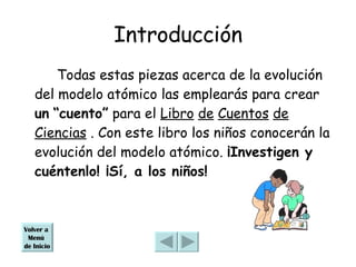 Introducción Todas estas piezas acerca de la evolución del modelo atómico las emplearás para crear  un   “cuento”  para el  Libro   de   Cuentos   de   Ciencias  . Con este libro los niños conocerán la evolución del modelo atómico.  ¡Investigen y cuéntenlo! ¡Sí, a los niños! Volver a  Menú  de Inicio 