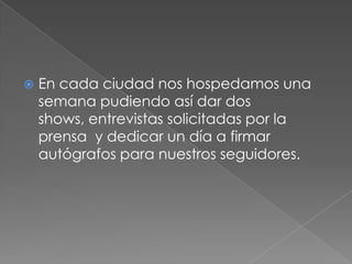   En cada ciudad nos hospedamos una
    semana pudiendo así dar dos
    shows, entrevistas solicitadas por la
    prensa y dedicar un día a firmar
    autógrafos para nuestros seguidores.
 