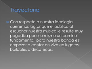    Con respecto a nuestra ideología
    queremos lograr que el público al
    escuchar nuestra música le resulte muy
    pegadiza por eso mismo un camino
    fundamental para nuestra banda es
    empezar a cantar en vivo en lugares
    bailables o discotecas.
 
