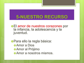 5-NUESTRO RECURSO
El amor de nuestros corazones por
la infancia, la adolescencia y la
juventud.
Para ello la regla básica:
Amor a Dios
Amor al Prójimo
Amor a nosotros mismos.
 
