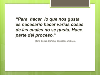 “Para hacer lo que nos gusta
es necesario hacer varias cosas
de las cuales no se gusta. Hace
parte del proceso.”
Mario Sergio Cortella, educador y filósofo
 