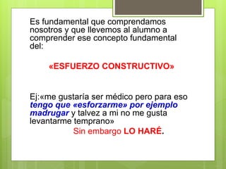 Es fundamental que comprendamos
nosotros y que llevemos al alumno a
comprender ese concepto fundamental
del:
«ESFUERZO CONSTRUCTIVO»
Ej:«me gustaría ser médico pero para eso
tengo que «esforzarme» por ejemplo
madrugar y talvez a mi no me gusta
levantarme temprano»
Sin embargo LO HARÉ.
 