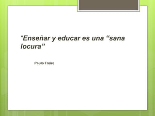 “Enseñar y educar es una “sana
locura”
Paulo Freire
 