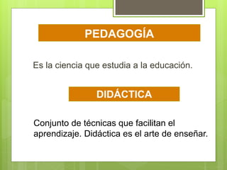 PEDAGOGÍA
Es la ciencia que estudia a la educación.
DIDÁCTICA
Conjunto de técnicas que facilitan el
aprendizaje. Didáctica es el arte de enseñar.
 
