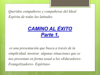 Queridos compañeros y compañeras del Ideal
Espírita de todas las latitudes.
CAMINO AL ÉXITO
Parte 1,
es una presentación que busca a través de la
simplicidad, mostrar algunas situaciones que se
nos presentan en forma usual a los «Educadores-
Evangelizadores- Espíritas»
 