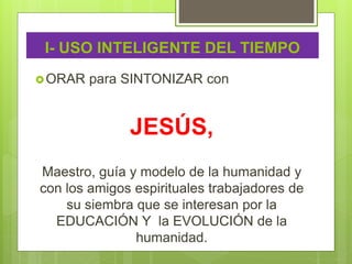 I- USO INTELIGENTE DEL TIEMPO
ORAR para SINTONIZAR con
JESÚS,
Maestro, guía y modelo de la humanidad y
con los amigos espirituales trabajadores de
su siembra que se interesan por la
EDUCACIÓN Y la EVOLUCIÓN de la
humanidad.
 
