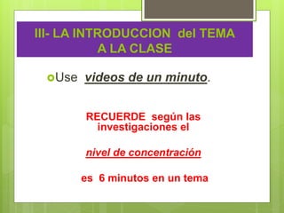 III- LA INTRODUCCION del TEMA
A LA CLASE
Use videos de un minuto.
RECUERDE según las
investigaciones el
nivel de concentración
es 6 minutos en un tema
 