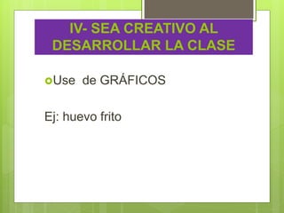IV- SEA CREATIVO AL
DESARROLLAR LA CLASE
Use de GRÁFICOS
Ej: huevo frito
 