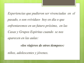 Experiencias que pudieron ser vivenciadas en el
pasado, o son «vividas» hoy en día o que
enfrentaremos en un futuro próximo, en las
Casas y Grupos Espiritas cuando se nos
aparecen en las aulas:
«los viajeros de otros tiempos»:
niños, adolescentes y jóvenes.
 