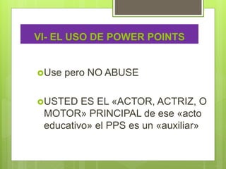 VI- EL USO DE POWER POINTS
Use pero NO ABUSE
USTED ES EL «ACTOR, ACTRIZ, O
MOTOR» PRINCIPAL de ese «acto
educativo» el PPS es un «auxiliar»
 