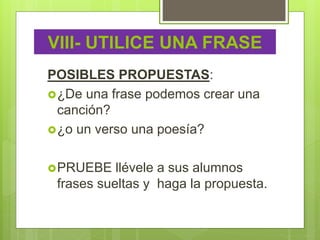 VIII- UTILICE UNA FRASE
POSIBLES PROPUESTAS:
¿De una frase podemos crear una
canción?
¿o un verso una poesía?
PRUEBE llévele a sus alumnos
frases sueltas y haga la propuesta.
 