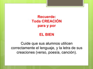 Recuerde:
Toda CREACIÓN
para y por
EL BIEN
Cuide que sus alumnos utilicen
correctamente el lenguaje, y la letra de sus
creaciones (verso, poesía, canción).
 