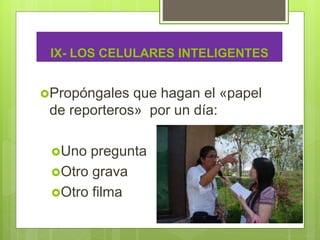IX- LOS CELULARES INTELIGENTES
Propóngales que hagan el «papel
de reporteros» por un día:
Uno pregunta
Otro grava
Otro filma
 