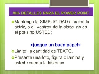 XIII- DETALLES PARA EL POWER POINT
Mantenga la SIMPLICIDAD el actor, la
actriz, o el «astro» de la clase no es
el ppt sino USTED:
«juegue un buen papel»
Limite la cantidad de TEXTO.
Presente una foto, figura o lámina y
usted «cuenta la historia»
 