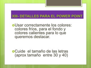 XIII- DETALLES PARA EL POWER POINT
Usar correctamente los colores:
colores fríos, para el fondo y
colores calientes para lo que
queremos destacar.
Cuide el tamaño de las letras
(aprox tamaño entre 30 y 40)
 