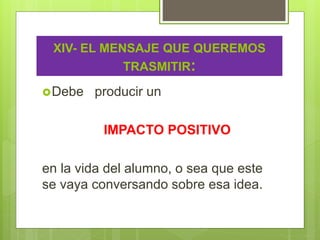 XIV- EL MENSAJE QUE QUEREMOS
TRASMITIR:
Debe producir un
IMPACTO POSITIVO
en la vida del alumno, o sea que este
se vaya conversando sobre esa idea.
 