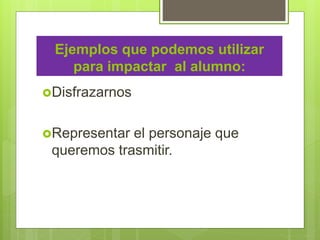Ejemplos que podemos utilizar
para impactar al alumno:
Disfrazarnos
Representar el personaje que
queremos trasmitir.
 