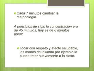  Cada 7 minutos cambiar la
metodología.
A principios de siglo la concentración era
de 45 minutos, hoy es de 6 minutos
aprox.
 Tocar con respeto y afecto saludable,
las manos del alumno por ejemplo lo
puede traer nuevamente a la clase.
 