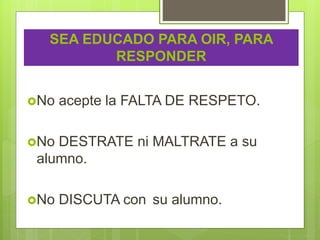 SEA EDUCADO PARA OIR, PARA
RESPONDER
No acepte la FALTA DE RESPETO.
No DESTRATE ni MALTRATE a su
alumno.
No DISCUTA con su alumno.
 