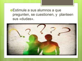 Estimule a sus alumnos a que
pregunten, se cuestionen, y planteen
sus «dudas».
 