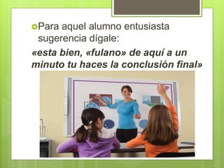 Para aquel alumno entusiasta
sugerencia dígale:
«esta bien, «fulano» de aquí a un
minuto tu haces la conclusión final»
 