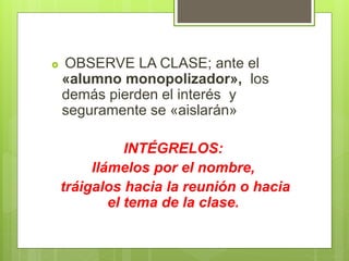  OBSERVE LA CLASE; ante el
«alumno monopolizador», los
demás pierden el interés y
seguramente se «aislarán»
INTÉGRELOS:
llámelos por el nombre,
tráigalos hacia la reunión o hacia
el tema de la clase.
 