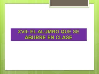 XVII- EL ALUMNO QUE SE
ABURRE EN CLASE
 