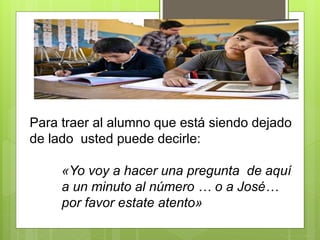 Para traer al alumno que está siendo dejado
de lado usted puede decirle:
«Yo voy a hacer una pregunta de aquí
a un minuto al número … o a José…
por favor estate atento»
 