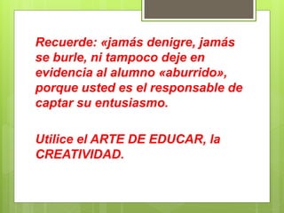 Recuerde: «jamás denigre, jamás
se burle, ni tampoco deje en
evidencia al alumno «aburrido»,
porque usted es el responsable de
captar su entusiasmo.
Utilice el ARTE DE EDUCAR, la
CREATIVIDAD.
 