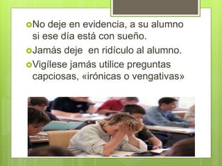 No deje en evidencia, a su alumno
si ese día está con sueño.
Jamás deje en ridículo al alumno.
Vigílese jamás utilice preguntas
capciosas, «irónicas o vengativas»
 