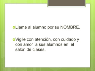 Llame al alumno por su NOMBRE.
Vigile con atención, con cuidado y
con amor a sus alumnos en el
salón de clases.
 