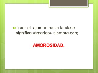 Traer el alumno hacia la clase
significa «traerlos» siempre con;
AMOROSIDAD.
 