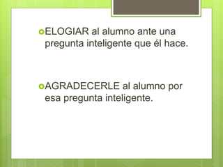 ELOGIAR al alumno ante una
pregunta inteligente que él hace.
AGRADECERLE al alumno por
esa pregunta inteligente.
 