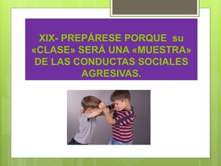 XIX- PREPÁRESE PORQUE su
«CLASE» SERÁ UNA «MUESTRA»
DE LAS CONDUCTAS SOCIALES
AGRESIVAS.
 