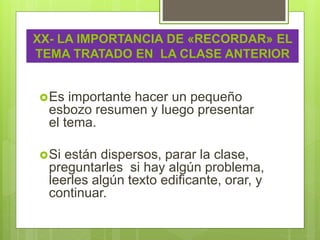 Es importante hacer un pequeño
esbozo resumen y luego presentar
el tema.
Si están dispersos, parar la clase,
preguntarles si hay algún problema,
leerles algún texto edificante, orar, y
continuar.
XX- LA IMPORTANCIA DE «RECORDAR» EL
TEMA TRATADO EN LA CLASE ANTERIOR
 