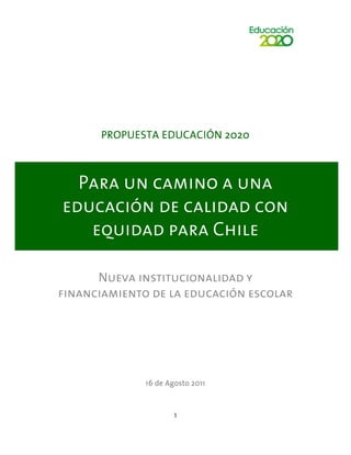 PROPUESTA EDUCACIÓN 2020



  Para un camino a una
educación de calidad con
   equidad para Chile

      Nueva institucionalidad y
financiamiento de la educación escolar




              16 de Agosto 2011



                      1
 