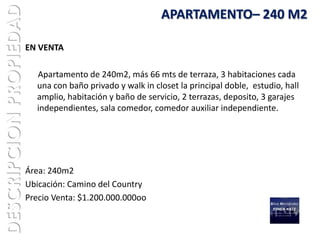 DESCRIPCION PROPIEDAD                                      APARTAMENTO– 240 M2

                        EN VENTA

                          Apartamento de 240m2, más 66 mts de terraza, 3 habitaciones cada
                          una con baño privado y walk in closet la principal doble, estudio, hall
                          amplio, habitación y baño de servicio, 2 terrazas, deposito, 3 garajes
                          independientes, sala comedor, comedor auxiliar independiente.




                        Área: 240m2
                        Ubicación: Camino del Country
                        Precio Venta: $1.200.000.000oo
 