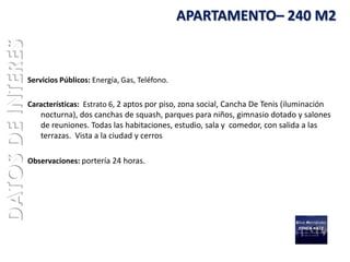 DATOS DE INTERES                                                 APARTAMENTO– 240 M2



                   Servicios Públicos: Energía, Gas, Teléfono.

                   Características: Estrato 6, 2 aptos por piso, zona social, Cancha De Tenis (iluminación
                       nocturna), dos canchas de squash, parques para niños, gimnasio dotado y salones
                       de reuniones. Todas las habitaciones, estudio, sala y comedor, con salida a las
                       terrazas. Vista a la ciudad y cerros

                   Observaciones: portería 24 horas.
 