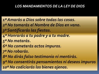1º Amarás a Dios sobre todas las cosas.
2º No tomarás el Nombre de Dios en vano.
3º Santificarás las fiestas.
4º Honrarás a tu padre y a tu madre.
5º No matarás.
6º No cometerás actos impuros.
7º No robarás.
8º No dirás falso testimonio ni mentirás.
9º No consentirás pensamientos ni deseos impuros
10º No codiciarás los bienes ajenos.
LOS MANDAMIENTOS DE LA LEY DE DIOS
 