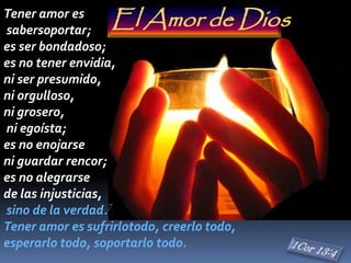 Tener amor es
sabersoportar;
es ser bondadoso;
es no tener envidia,
ni ser presumido,
ni orgulloso,
ni grosero,
ni egoísta;
es no enojarse
ni guardar rencor;
es no alegrarse
de las injusticias,
sino de la verdad.
Tener amor es sufrirlotodo, creerlo todo,
esperarlo todo, soportarlo todo.
El Amor de Dios
 