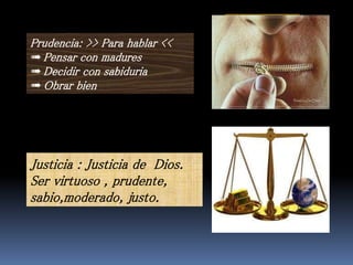 Prudencia: >> Para hablar <<
➠Pensar con madures
➠Decidir con sabiduria
➠Obrar bien
a) Inprudencia
b) Chisme
c) Violencia
d) Mentira
e) Dehonestidad
f) Abuso
g) homisidio
Justicia : Justicia de Dios.
Ser virtuoso , prudente,
sabio,moderado, justo.
 